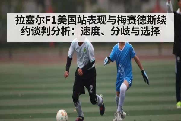 拉塞尔F1美国站表现与梅赛德斯续约谈判分析：速度、分歧与选择
