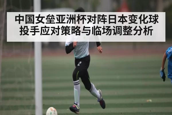 中国女垒亚洲杯对阵日本变化球投手应对策略与临场调整分析