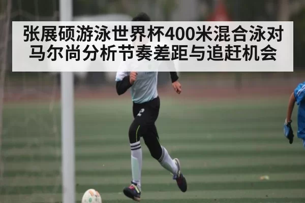 张展硕游泳世界杯400米混合泳对马尔尚分析节奏差距与追赶机会